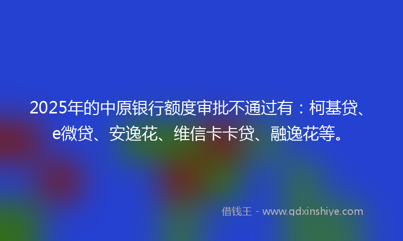 2025年的中原银行额度审批不通过有：柯基贷、e微贷、安逸花、维信卡卡贷、融逸花等。