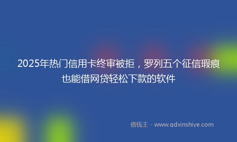 2025年热门信用卡终审被拒，罗列五个征信瑕疵也能借网贷轻松下款的软件