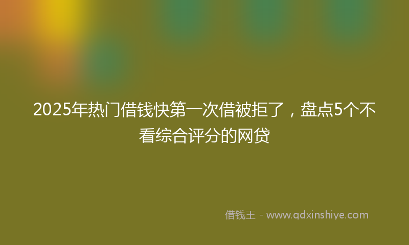 2025年热门借钱快第一次借被拒了，盘点5个不看综合评分的网贷