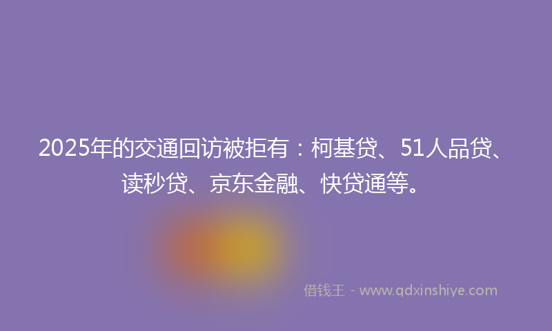 2025年的交通回访被拒有：柯基贷、51人品贷、读秒贷、京东金融、快贷通等。