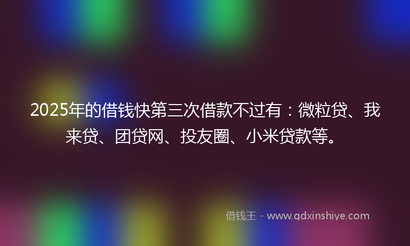 2025年的借钱快第三次借款不过有：微粒贷、我来贷、团贷网、投友圈、小米贷款等。