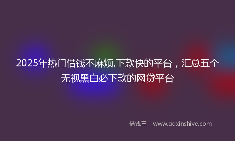 2025年热门借钱不麻烦,下款快的平台，汇总五个无视黑白必下款的网贷平台