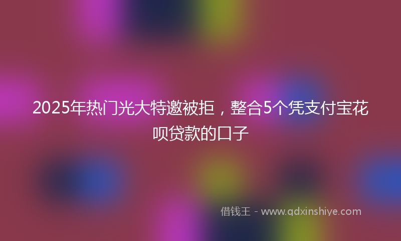 2025年热门光大特邀被拒，整合5个凭支付宝花呗贷款的口子