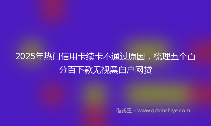2025年热门信用卡续卡不通过原因，梳理五个百分百下款无视黑白户网贷