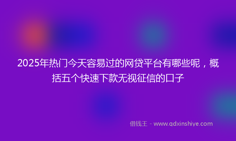2025年热门今天容易过的网贷平台有哪些呢，概括五个快速下款无视征信的口子