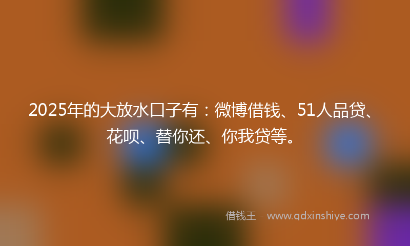 2025年的大放水口子有：微博借钱、51人品贷、花呗、替你还、你我贷等。