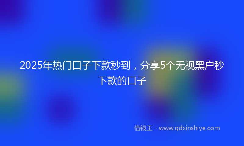 2025年热门口子下款秒到，分享5个无视黑户秒下款的口子