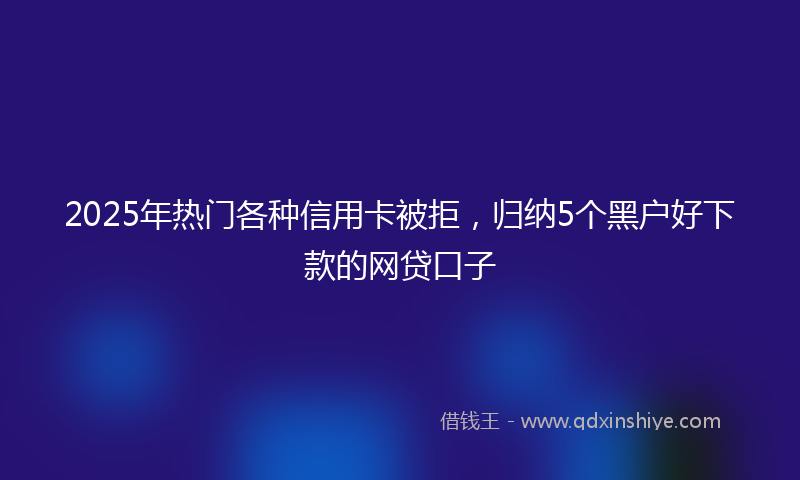 2025年热门各种信用卡被拒，归纳5个黑户好下款的网贷口子
