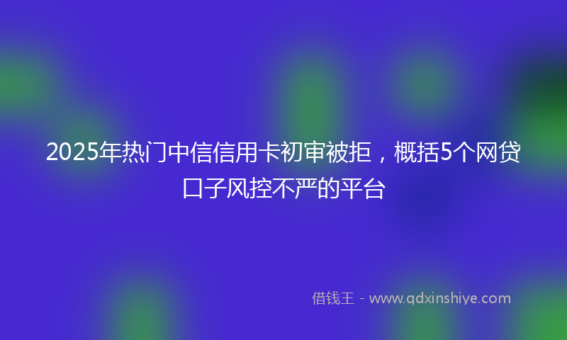 2025年热门中信信用卡初审被拒，概括5个网贷口子风控不严的平台