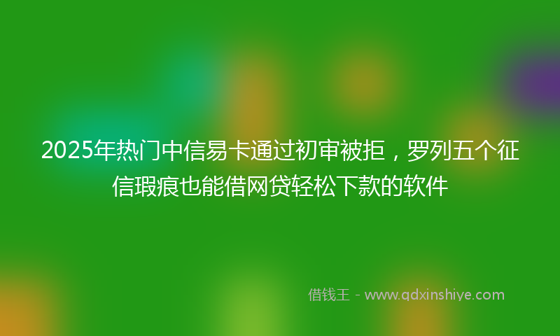 2025年热门中信易卡通过初审被拒，罗列五个征信瑕疵也能借网贷轻松下款的软件