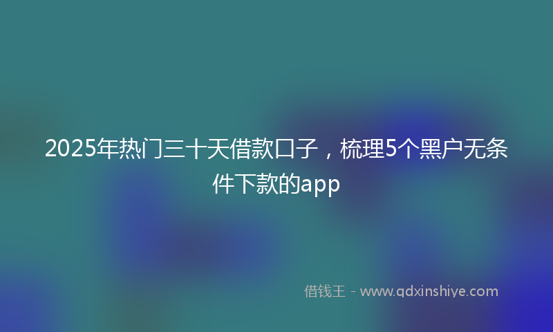 2025年热门三十天借款口子，梳理5个黑户无条件下款的app