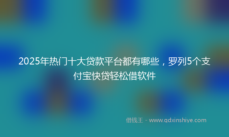 2025年热门十大贷款平台都有哪些，罗列5个支付宝快贷轻松借软件