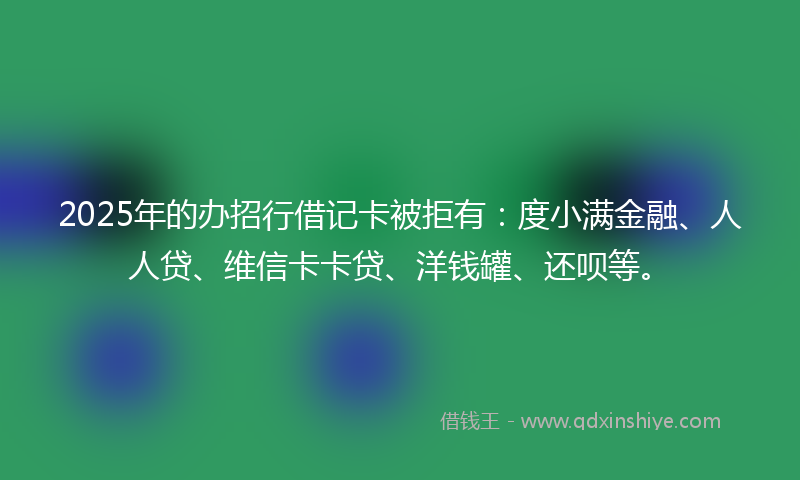 2025年的办招行借记卡被拒有：度小满金融、人人贷、维信卡卡贷、洋钱罐、还呗等。