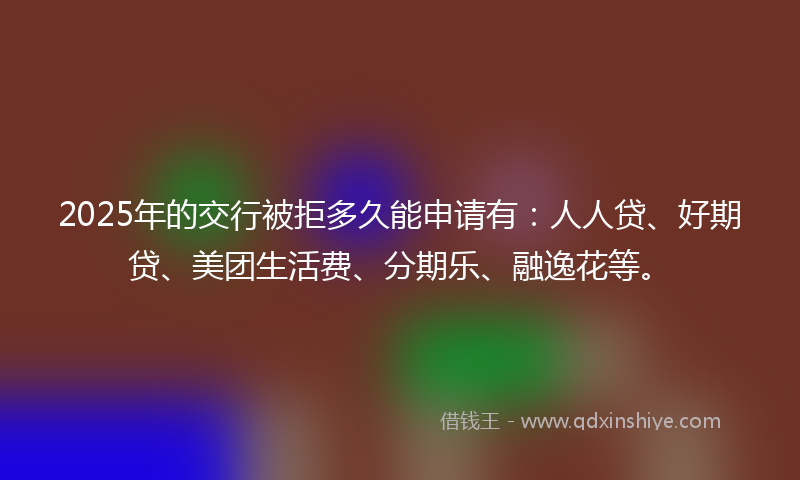 2025年的交行被拒多久能申请有：人人贷、好期贷、美团生活费、分期乐、融逸花等。