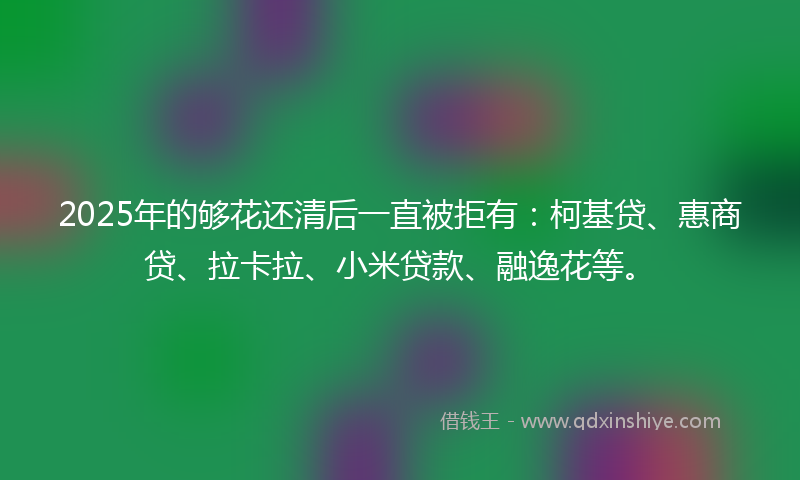 2025年的够花还清后一直被拒有：柯基贷、惠商贷、拉卡拉、小米贷款、融逸花等。