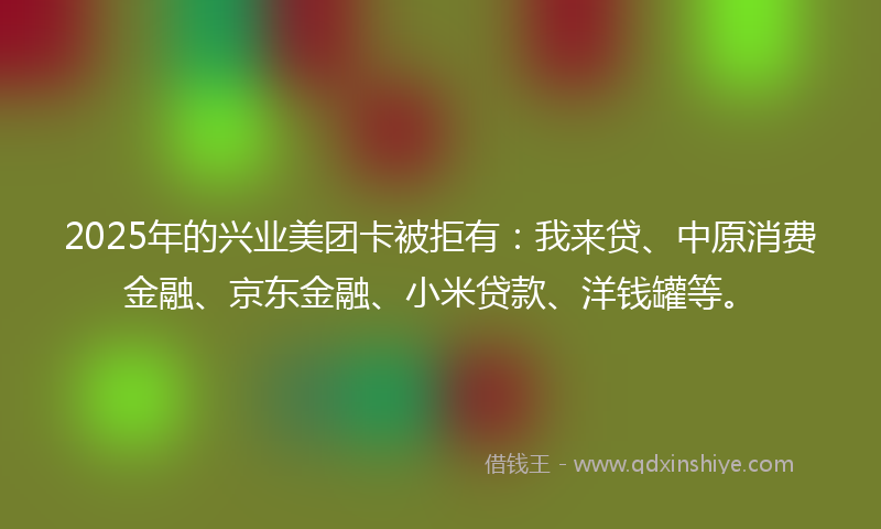 2025年的兴业美团卡被拒有：我来贷、中原消费金融、京东金融、小米贷款、洋钱罐等。