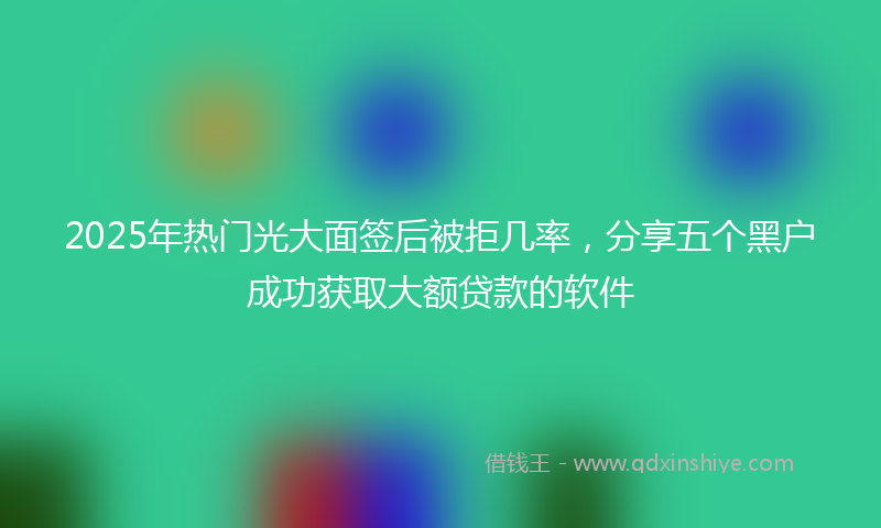 2025年热门光大面签后被拒几率，分享五个黑户成功获取大额贷款的软件