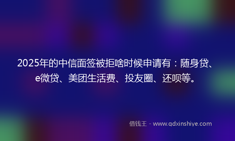2025年的中信面签被拒啥时候申请有：随身贷、e微贷、美团生活费、投友圈、还呗等。