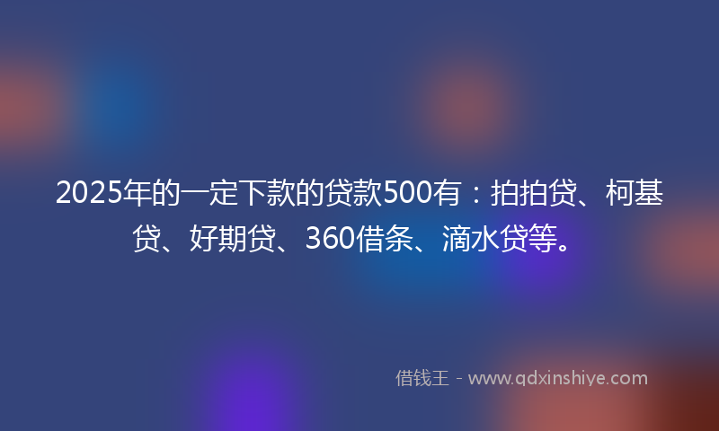 2025年的一定下款的贷款500有：拍拍贷、柯基贷、好期贷、360借条、滴水贷等。