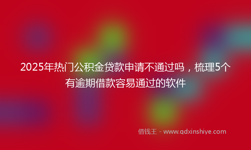 2025年热门公积金贷款申请不通过吗，梳理5个有逾期借款容易通过的软件