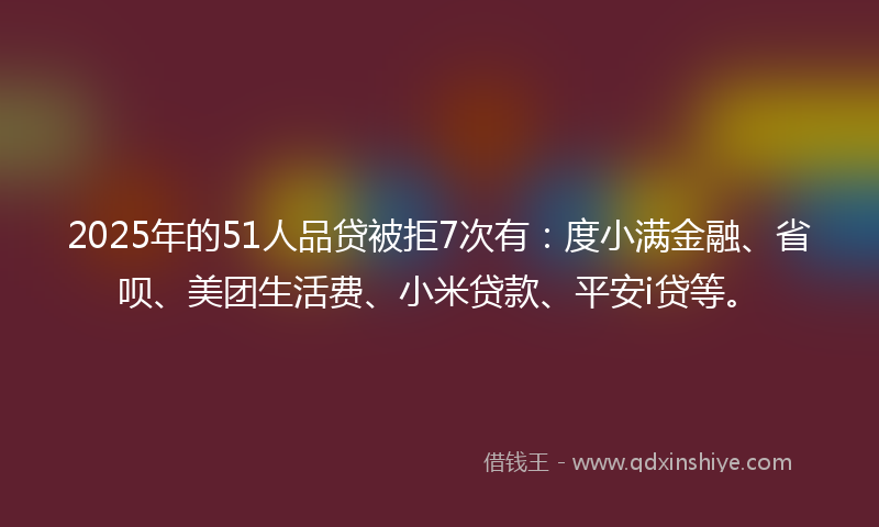2025年的51人品贷被拒7次有：度小满金融、省呗、美团生活费、小米贷款、平安i贷等。