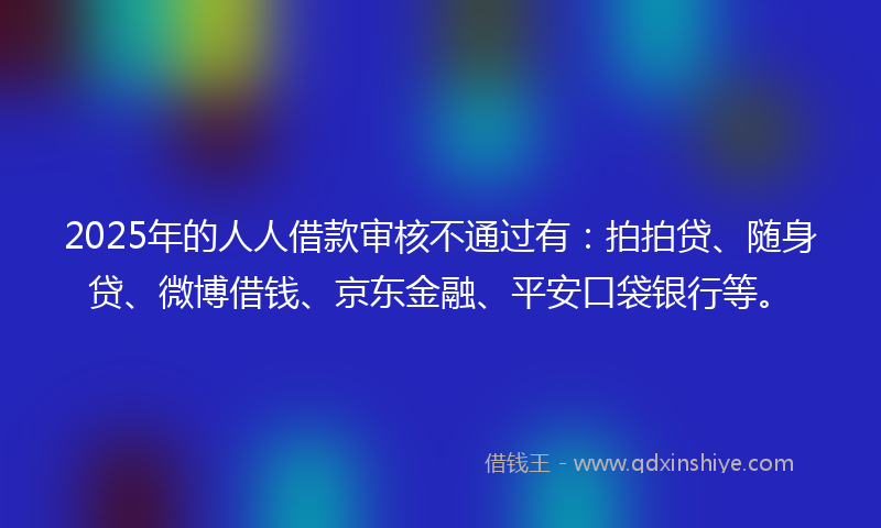 2025年的人人借款审核不通过有：拍拍贷、随身贷、微博借钱、京东金融、平安口袋银行等。