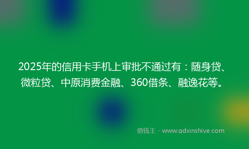 2025年的信用卡手机上审批不通过有：随身贷、微粒贷、中原消费金融、360借条、融逸花等。