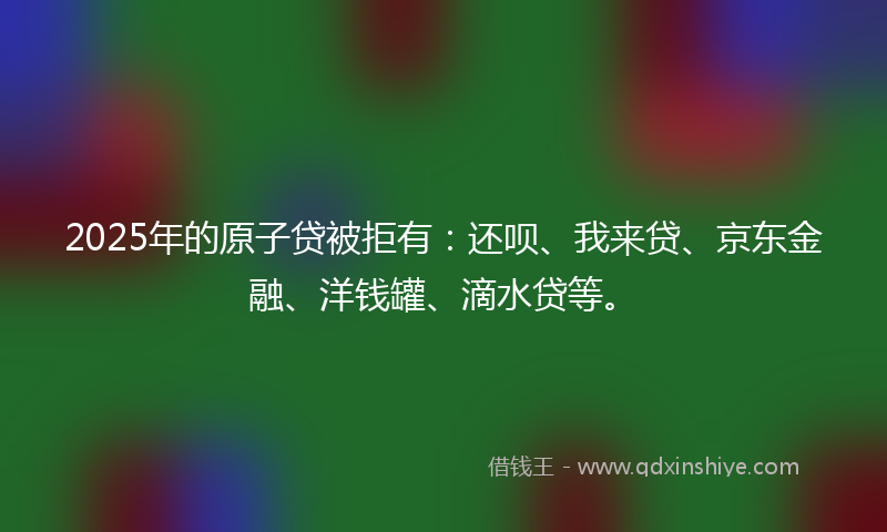 2025年的原子贷被拒有：还呗、我来贷、京东金融、洋钱罐、滴水贷等。