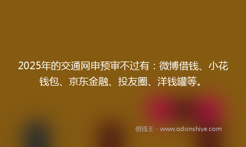 2025年的交通网申预审不过有：微博借钱、小花钱包、京东金融、投友圈、洋钱罐等。