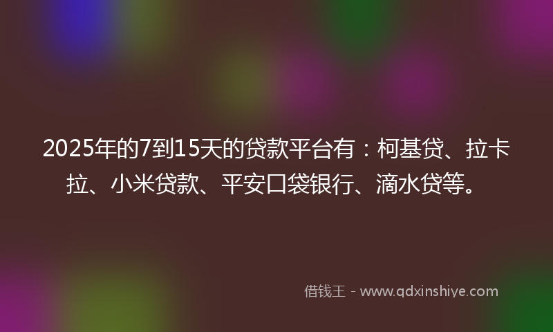 2025年的7到15天的贷款平台有：柯基贷、拉卡拉、小米贷款、平安口袋银行、滴水贷等。
