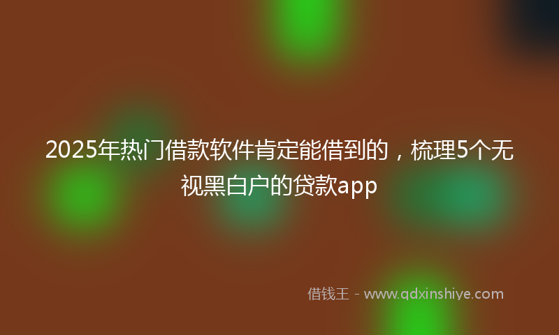 2025年热门借款软件肯定能借到的,梳理5个无视黑白户的贷款app