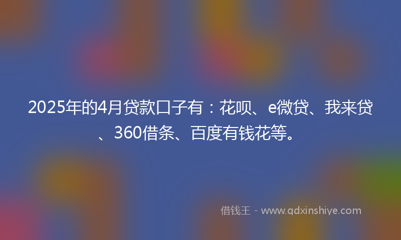 2025年的4月贷款口子有：花呗、e微贷、我来贷、360借条、百度有钱花等。