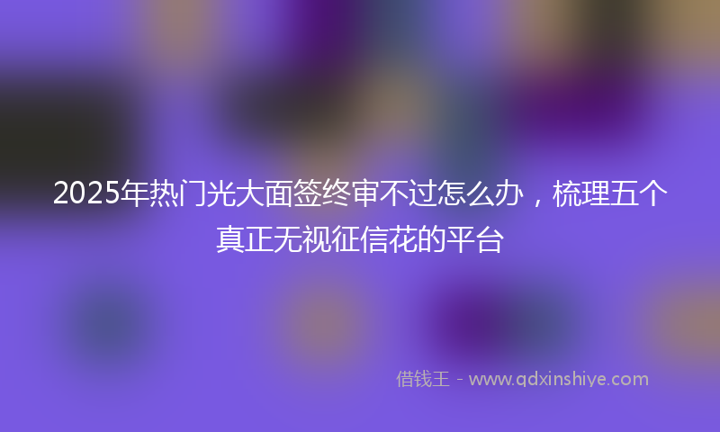 2025年热门光大面签终审不过怎么办，梳理五个真正无视征信花的平台