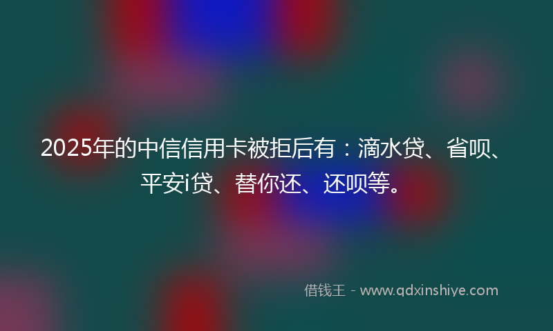 2025年的中信信用卡被拒后有：滴水贷、省呗、平安i贷、替你还、还呗等。