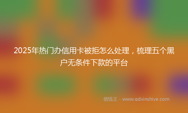2025年热门办信用卡被拒怎么处理，梳理五个黑户无条件下款的平台