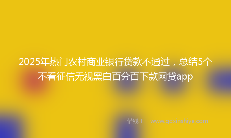 2025年热门农村商业银行贷款不通过，总结5个不看征信无视黑白百分百下款网贷app