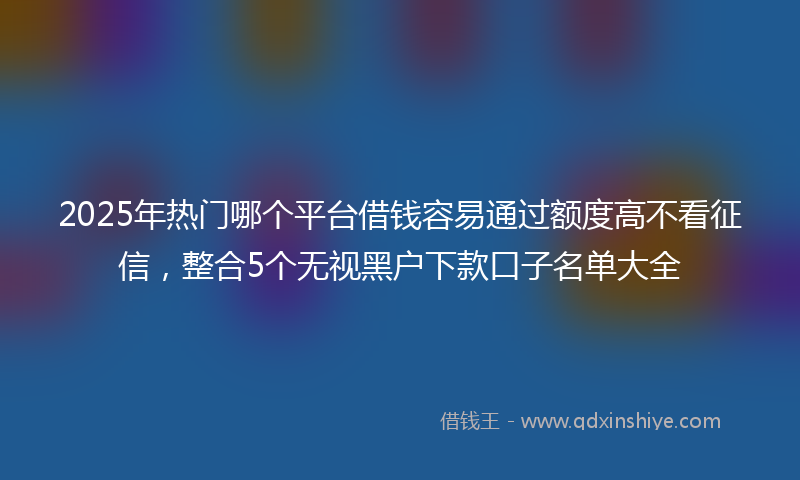 2025年热门哪个平台借钱容易通过额度高不看征信，整合5个无视黑户下款口子名单大全