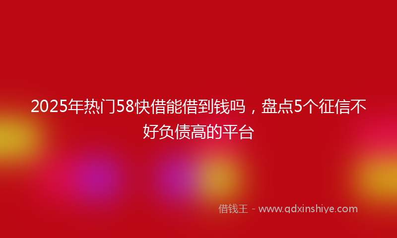 2025年热门58快借能借到钱吗，盘点5个征信不好负债高的平台