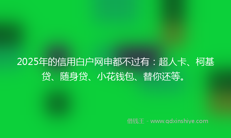 2025年的信用白户网申都不过有:超人卡、柯基贷、随身贷、小花钱包、替你还等。