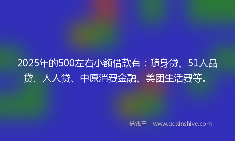 2025年的500左右小额借款有：随身贷、51人品贷、人人贷、中原消费金融、美团生活费等。