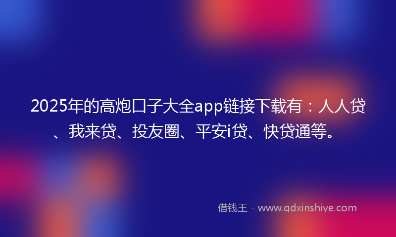 2025年的高炮口子大全app链接下载有：人人贷、我来贷、投友圈、平安i贷、快贷通等。