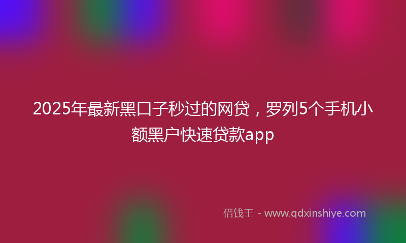 2025年最新黑口子秒过的网贷，罗列5个手机小额黑户快速贷款app