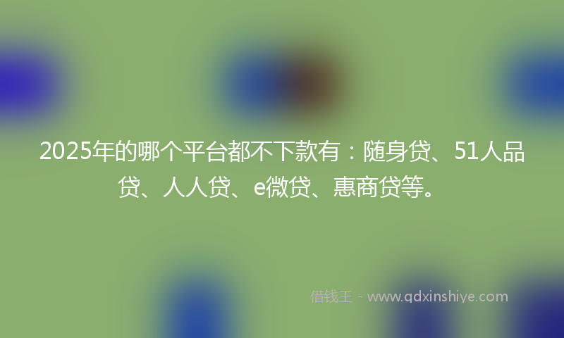 2025年的哪个平台都不下款有：随身贷、51人品贷、人人贷、e微贷、惠商贷等。