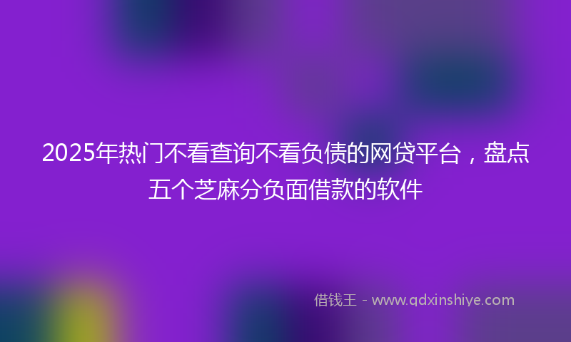2025年热门不看查询不看负债的网贷平台，盘点五个芝麻分负面借款的软件