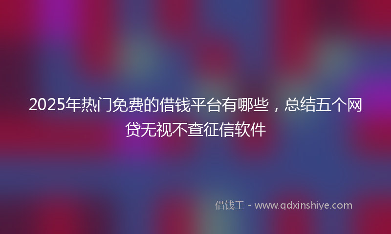 2025年热门免费的借钱平台有哪些，总结五个网贷无视不查征信软件