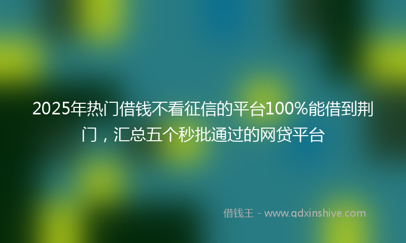 2025年热门借钱不看征信的平台100%能借到荆门，汇总五个秒批通过的网贷平台