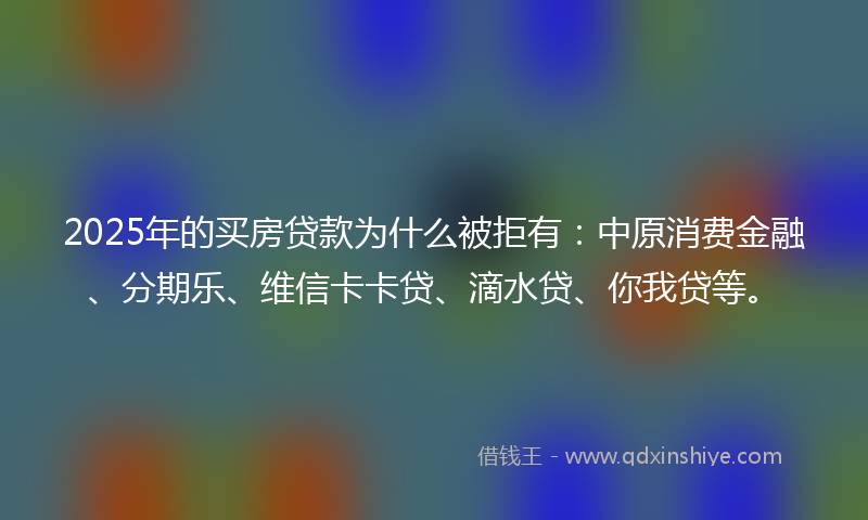 2025年的买房贷款为什么被拒有：中原消费金融、分期乐、维信卡卡贷、滴水贷、你我贷等。