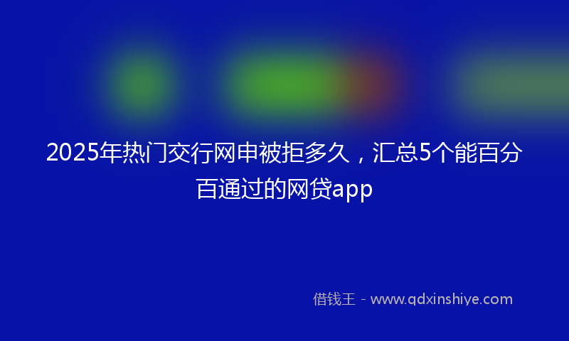 2025年热门交行网申被拒多久，汇总5个能百分百通过的网贷app