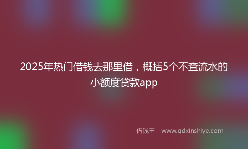 2025年热门借钱去那里借，概括5个不查流水的小额度贷款app