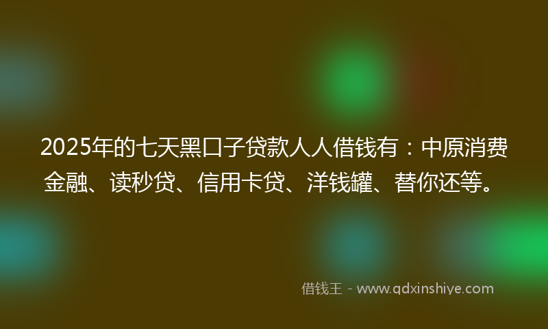 2025年的七天黑口子贷款人人借钱有：中原消费金融、读秒贷、信用卡贷、洋钱罐、替你还等。